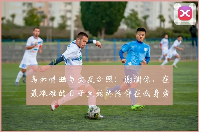 乌加特晒与女友合照：谢谢你，在最艰难的日子里始终陪伴在我身旁