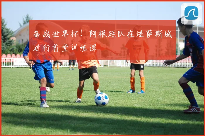 备战世界杯！阿根廷队在堪萨斯城进行首堂训练课