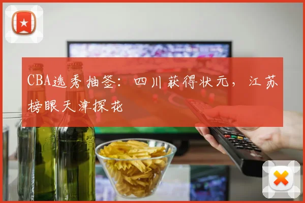 CBA选秀抽签：四川获得状元，江苏榜眼天津探花