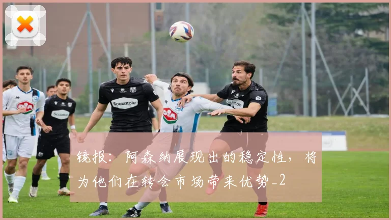 镜报：阿森纳展现出的稳定性，将为他们在转会市场带来优势_2